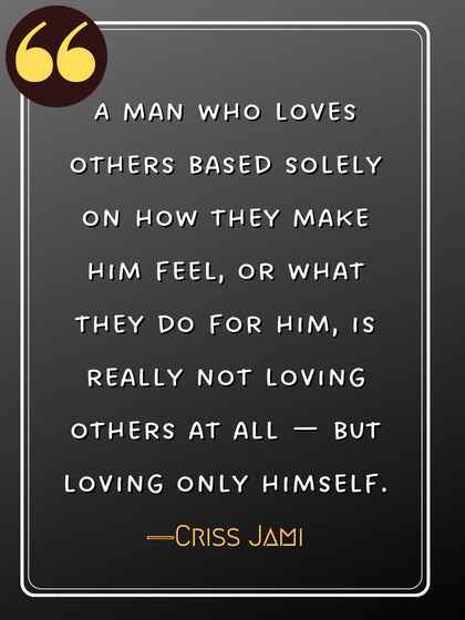A man who loves others based solely on how they make him feel, or what they do for him, is really not loving others at all — but loving only himself. ―Criss Jami