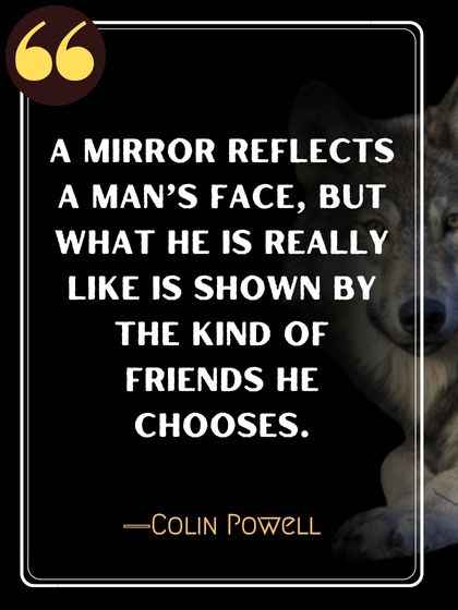 A mirror reflects a man’s face, but what he is really like is shown by the kind of friends he chooses. ―Colin Powell