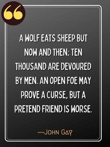 A wolf eats sheep but now and then; Ten thousand are devoured by men. An open foe may prove a curse, but a pretend friend is worse. ―John Gay