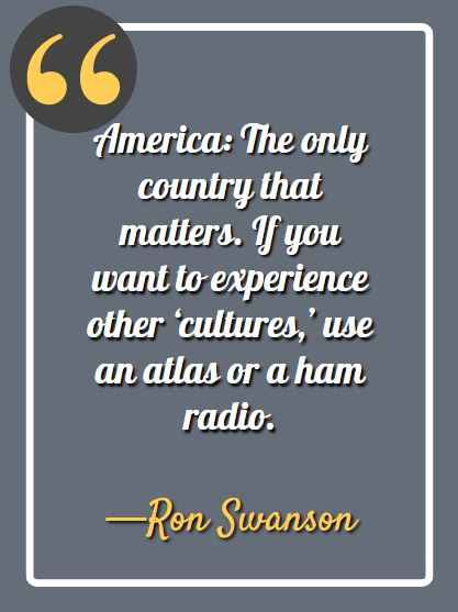 America: The only country that matters. If you want to experience other ‘cultures,’ use an atlas or a ham radio. -Ron Swanson, Ron Swanson quotes, 
