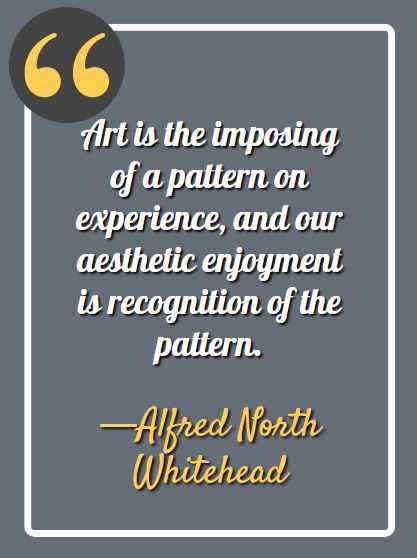 Art is the imposing of a pattern on experience, and our aesthetic enjoyment is recognition of the pattern. —Alfred North Whitehead
