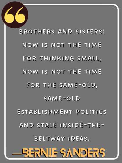 Brothers and sisters: Now is not the time for thinking small, now is not the time for the same-old, same-old establishment politics and stale inside-the-Beltway ideas. ―Bernie Sanders
