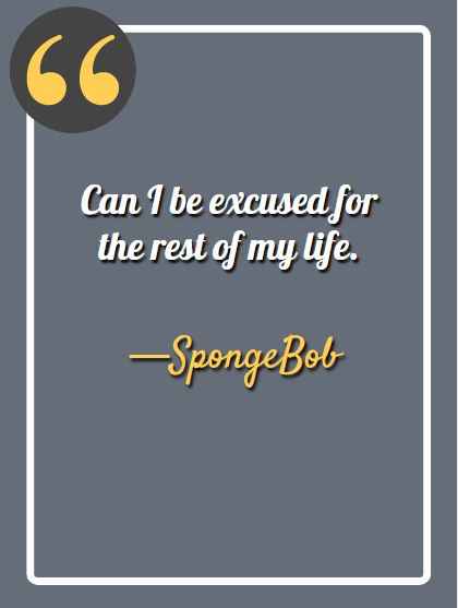 Can I be excused for the rest of my life. —Spongebob, funny Spongebob quotes, 