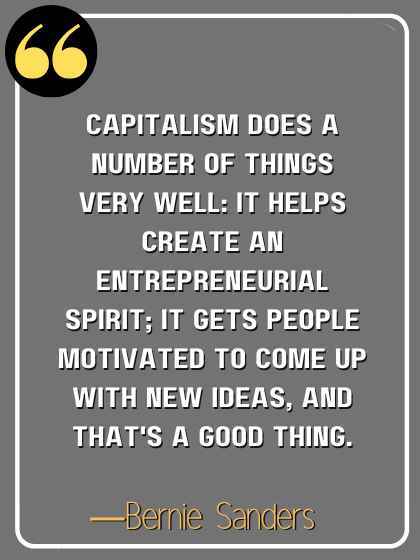 Capitalism does a number of things very well: it helps create an entrepreneurial spirit; it gets people motivated to come up with new ideas, and that's a good thing. ―Bernie Sanders