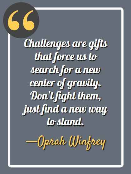 Challenges are gifts that force us to search for a new center of gravity. Don’t fight them, just find a new way to stand. —Oprah Winfrey
