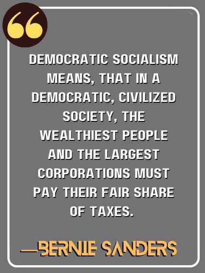 Democratic socialism means, that in a democratic, civilized society, the wealthiest people and the largest corporations must pay their fair share of taxes. ―Bernie Sanders