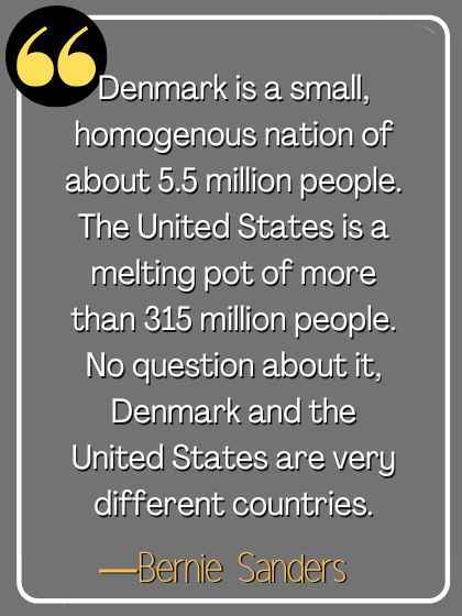 Denmark is a small, homogenous nation of about 5.5 million people. The United States is a melting pot of more than 315 million people. No question about it, Denmark and the United States are very different countries. ―Bernie Sanders