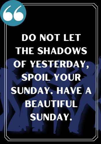 Do not let the shadows of yesterday, spoil your Sunday. Have a beautiful Sunday.