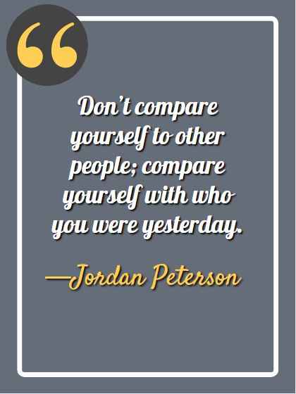 Don’t compare yourself to other people; compare yourself with who you were yesterday. —Jordan Peterson