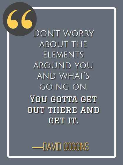 Don’t worry about the elements around you and what’s going on. You gotta get out there and get it. ―David Goggins, best David Goggins quotes,