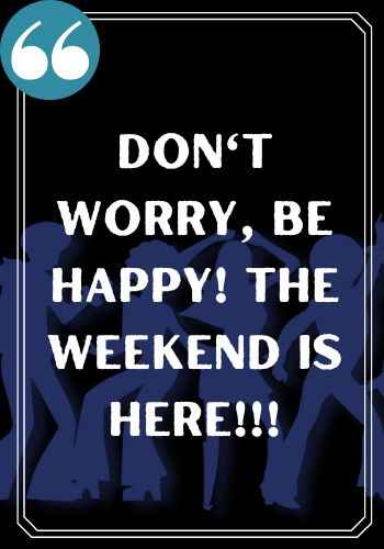 Don't worry, be happy! The weekend is here!!!
