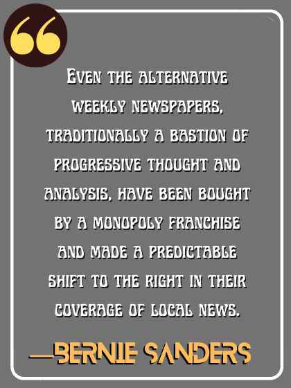 Even the alternative weekly newspapers, traditionally a bastion of progressive thought and analysis, have been bought by a monopoly franchise and made a predictable shift to the right in their coverage of local news. ―Bernie Sanders