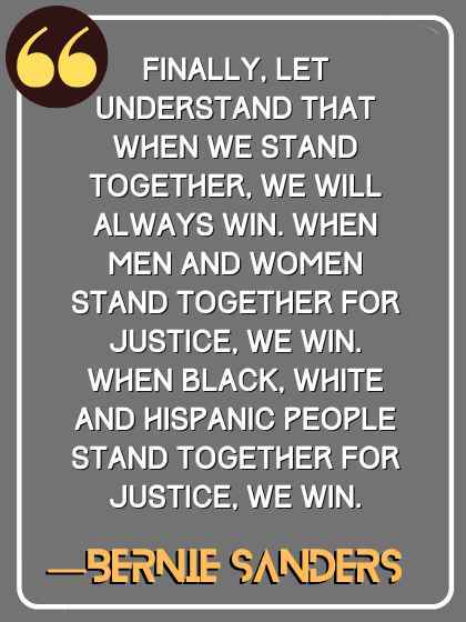 Finally, let understand that when we stand together, we will always win. When men and women stand together for justice, we win. When black, white and Hispanic people stand together for justice, we win. ―Bernie Sanders