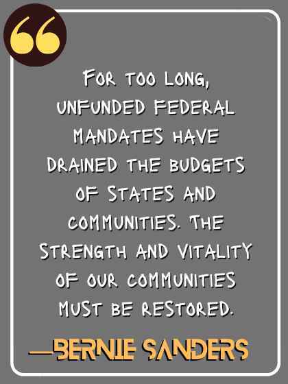 For too long, unfunded federal mandates have drained the budgets of states and communities. The strength and vitality of our communities must be restored. ―Bernie Sanders