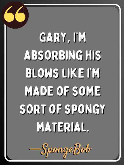 Gary, I’m absorbing his blows like I’m made of some sort of spongy material. —SpongeBob