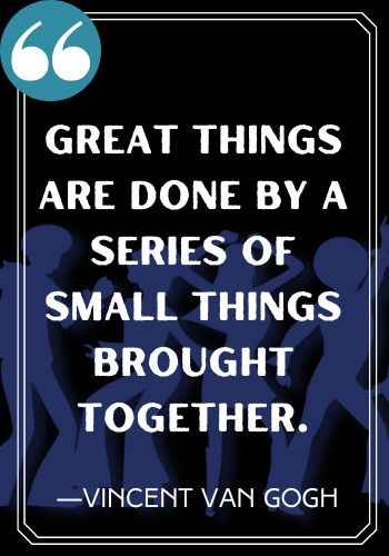 Great things are done by a series of small things brought together. ―Vincent Van Gogh