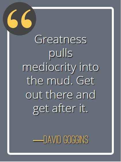 Greatness pulls mediocrity into the mud. Get out there and get after it. ―David Goggins, best David Goggins quotes,