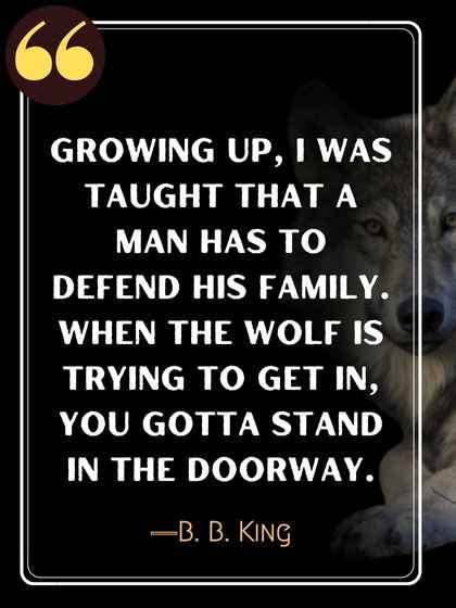 Growing up, I was taught that a man has to defend his family. When the wolf is trying to get in, you gotta stand in the doorway. ―B. B. King