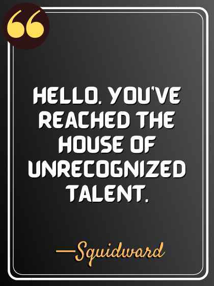 Hello. You’ve reached the house of unrecognized talent. —Squidward