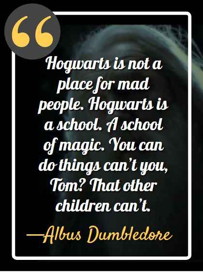 Hogwarts is not a place for mad people. Hogwarts is a school. A school of magic. You can do things can’t you, Tom? That other children can’t. ―Albus Dumbledore (Harry Potter And The Half-blood Prince)