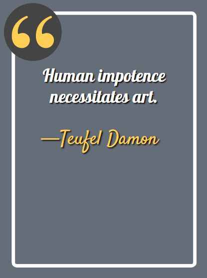 Human impotence necessitates art. —Teufel Damon, aesthetic quotes,