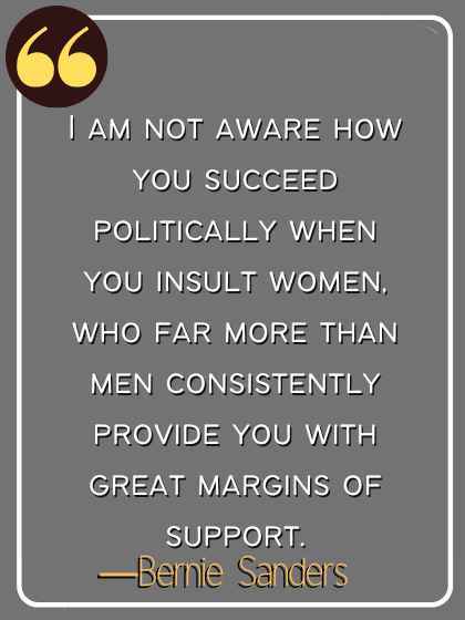 I am not aware how you succeed politically when you insult women, who far more than men consistently provide you with great margins of support. ―Bernie Sanders