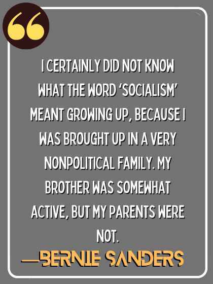 I certainly did not know what the word ‘socialism’ meant growing up, because I was brought up in a very nonpolitical family. My brother was somewhat active, but my parents were not. ―Bernie Sanders