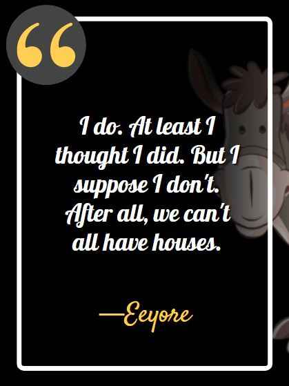 I do. At least I thought I did. But I suppose I don't. After all, we can't all have houses. ―Eeyore, best Eeyore quotes,