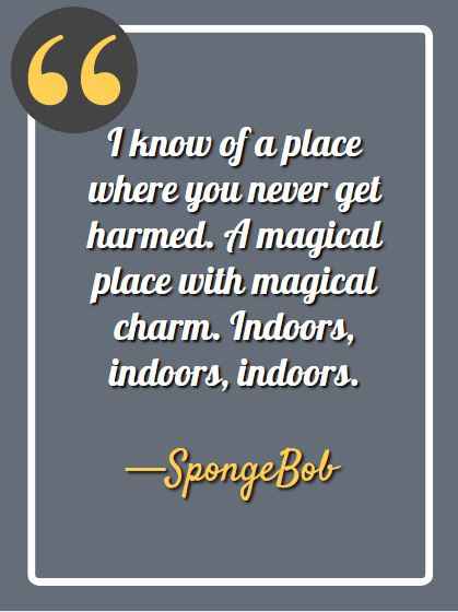 I know of a place where you never get harmed. A magical place with magical charm. Indoors, indoors, indoors. —Spongebob
