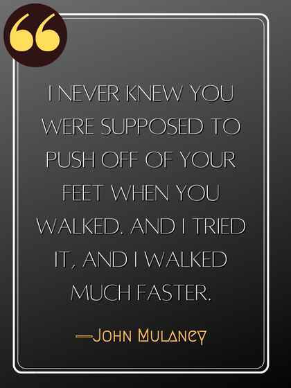 I never knew you were supposed to push off of your feet when you walked. And I tried it, and I walked much faster. ―John Mulaney