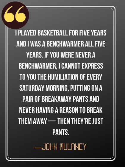 I played basketball for five years and I was a benchwarmer all five years. If you were never a benchwarmer, I cannot express to you the humiliation of every Saturday morning, putting on a pair of breakaway pants and never having a reason to break them away — then they’re just pants. ―John Mulaney