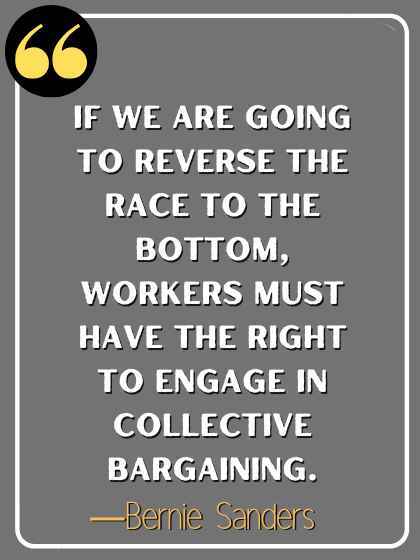 If we are going to reverse the race to the bottom, workers must have the right to engage in collective bargaining. ―Bernie Sanders