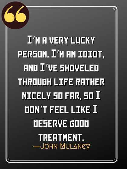 I’m a very lucky person. I’m an idiot, and I’ve shoveled through life rather nicely so far, so I don’t feel like I deserve good treatment. ―John Mulaney
