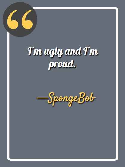 I’m ugly and I’m proud. —Spongebob, funny Spongebob quotes, 