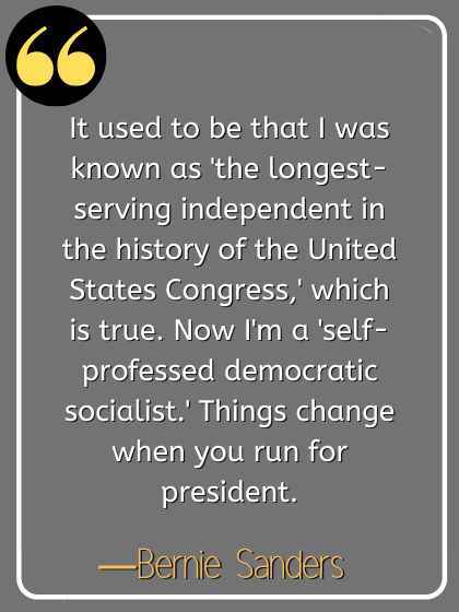 It used to be that I was known as 'the longest-serving independent in the history of the United States Congress,' which is true. Now I'm a 'self-professed democratic socialist.' Things change when you run for president. ―Bernie Sanders