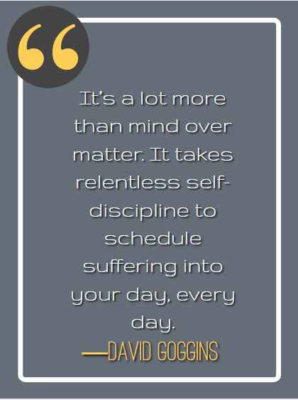 It’s a lot more than mind over matter. It takes relentless self-discipline to schedule suffering into your day, every day. ―David Goggins, best David Goggins quotes,