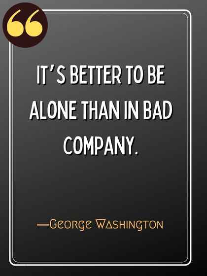 It’s better to be alone than in bad company. ―George Washington