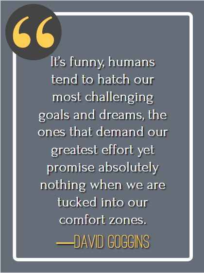It’s funny, humans tend to hatch our most challenging goals and dreams, the ones that demand our greatest effort yet promise absolutely nothing when we are tucked into our comfort zones. ―David Goggins