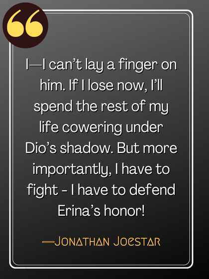 I—I can’t lay a finger on him. If I lose now, I’ll spend the rest of my life cowering under Dio’s shadow. But more importantly, I have to fight - I have to defend Erina’s honor! ―Jonathan Joestar, best jojo's quotes,