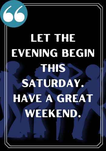 Let the evening beGin this Saturday. Have a great weekend.