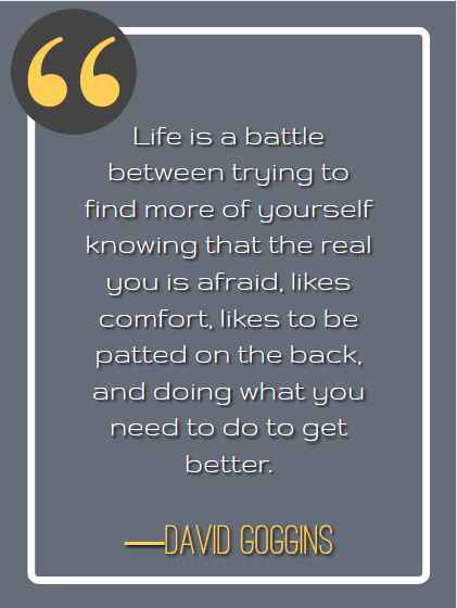 Life is a battle between trying to find more of yourself knowing that the real you is afraid, likes comfort, likes to be patted on the back, and doing what you need to do to get better. ―David Goggins