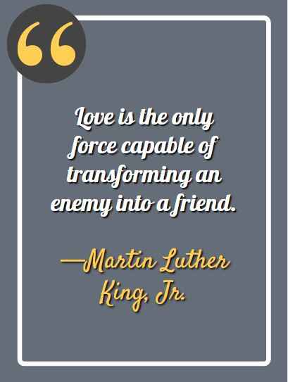 Love is the only force capable of transforming an enemy into a friend. —Martin Luther King, Jr.