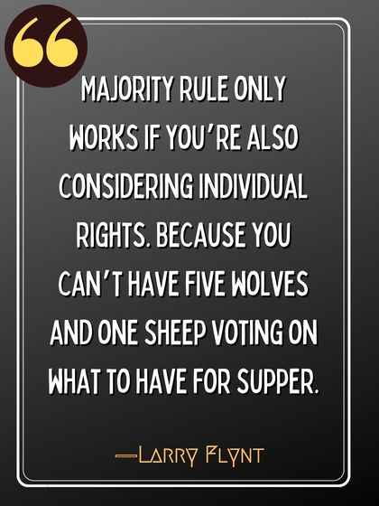 Majority rule only works if you’re also considering individual rights. Because you can’t have five wolves and one sheep voting on what to have for supper. ―Larry Flynt