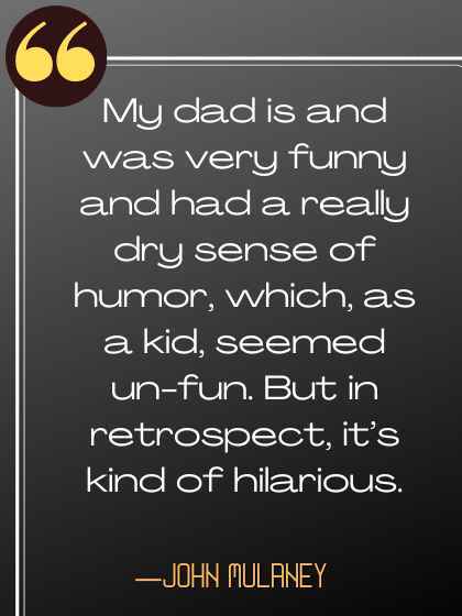 My dad is and was very funny and had a really dry