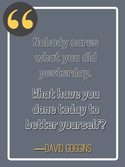 Nobody cares what you did yesterday. What have you done today to better yourself? ―David Goggins, best david goggins quotes,