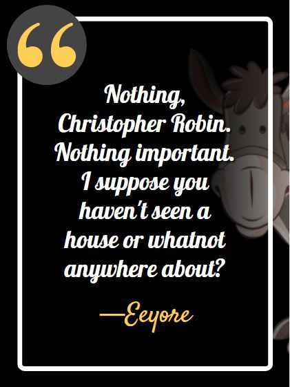 Nothing, Christopher Robin. Nothing important. I suppose you haven't seen a house or whatnot anywhere about? ―Eeyore, best Eeyore quotes,