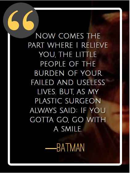 Now comes the part where I relieve you, the little people of the burden of your failed and useless lives. But, as my plastic surgeon always said: If you gotta go, go with a smile. ―Batman