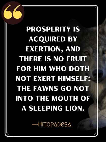 Prosperity is acquired by exertion, and there is no fruit for him who doth not exert himself: the fawns go not into the mouth of a sleeping lion. ―Hitopadesa