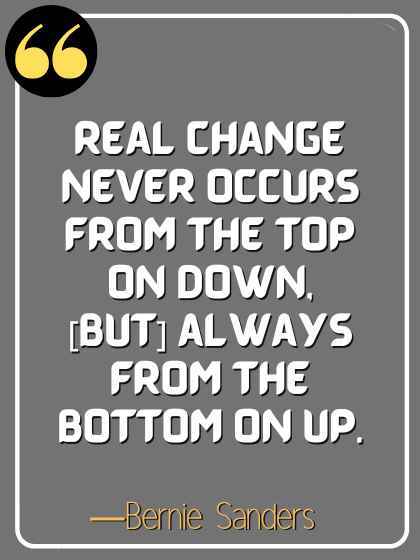 Real change never occurs from the top on down, [but] always from the bottom on up. ―Bernie Sanders