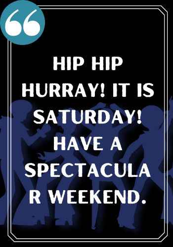 Hip Hip Hurray! It is Saturday! Have a spectacular weekend.